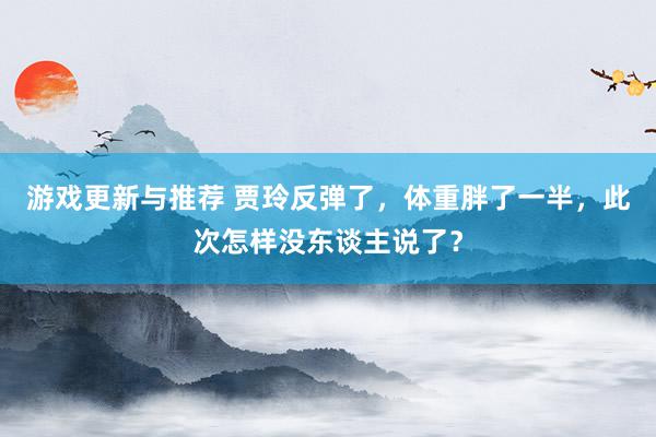 游戏更新与推荐 贾玲反弹了，体重胖了一半，此次怎样没东谈主说了？