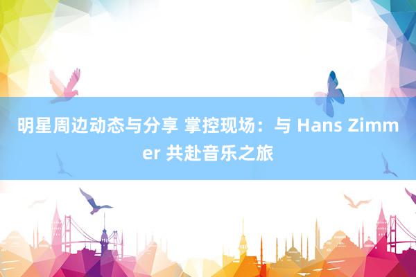 明星周边动态与分享 掌控现场：与 Hans Zimmer 共赴音乐之旅