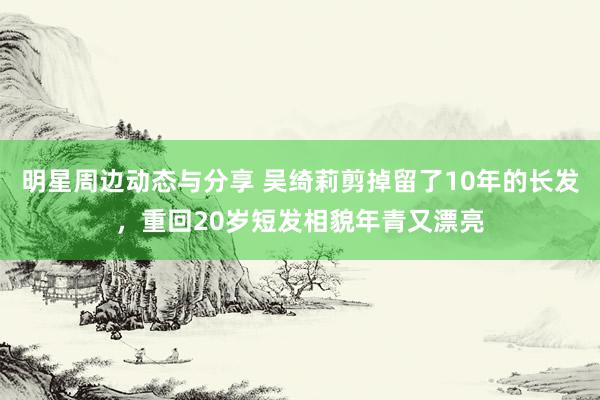 明星周边动态与分享 吴绮莉剪掉留了10年的长发，重回20岁短发相貌年青又漂亮