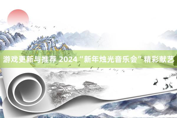 游戏更新与推荐 2024“新年烛光音乐会”精彩献艺