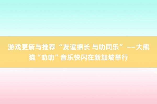 游戏更新与推荐 “友谊绵长 与叻同乐” ——大熊猫“叻叻”音乐快闪在新加坡举行