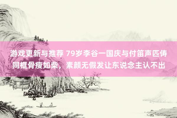 游戏更新与推荐 79岁李谷一国庆与付笛声匹俦同框骨瘦如柴，素颜无假发让东说念主认不出