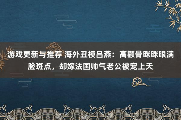 游戏更新与推荐 海外丑模吕燕：高颧骨眯眯眼满脸斑点，却嫁法国帅气老公被宠上天