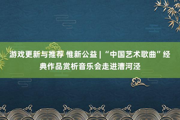 游戏更新与推荐 惟新公益 | “中国艺术歌曲”经典作品赏析音乐会走进漕河泾