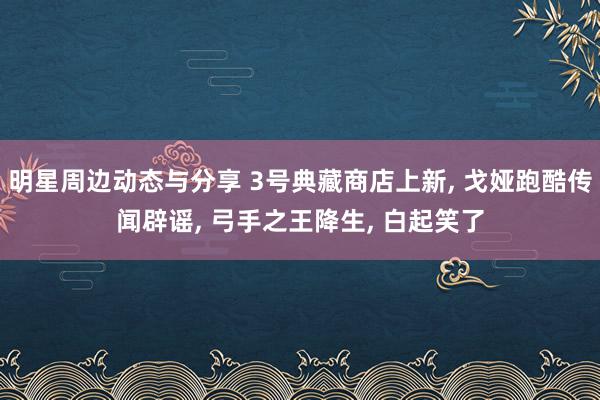 明星周边动态与分享 3号典藏商店上新, 戈娅跑酷传闻辟谣, 弓手之王降生, 白起笑了