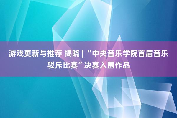 游戏更新与推荐 揭晓 | “中央音乐学院首届音乐驳斥比赛”决赛入围作品