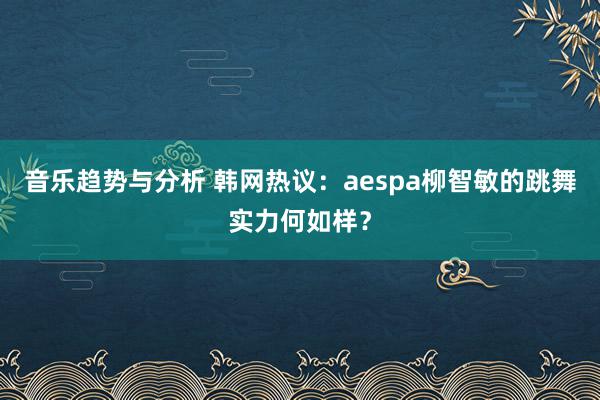 音乐趋势与分析 韩网热议：aespa柳智敏的跳舞实力何如样？