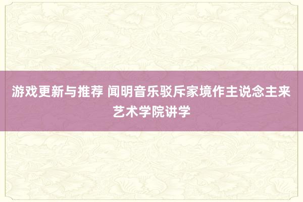 游戏更新与推荐 闻明音乐驳斥家境作主说念主来艺术学院讲学