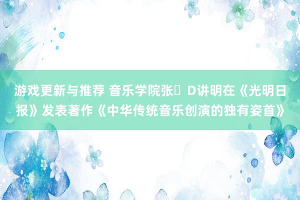 游戏更新与推荐 音乐学院张�D讲明在《光明日报》发表著作《中华传统音乐创演的独有姿首》