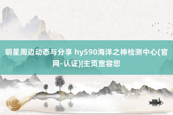 明星周边动态与分享 hy590海洋之神检测中心(官网-认证)|主页宽容您