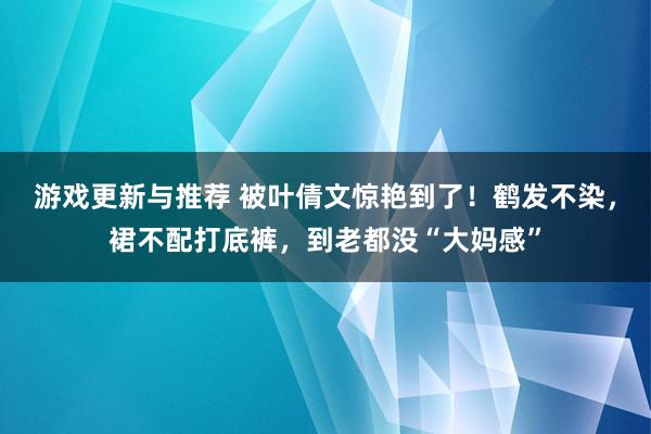 游戏更新与推荐 被叶倩文惊艳到了！鹤发不染，裙不配打底裤，到老都没“大妈感”