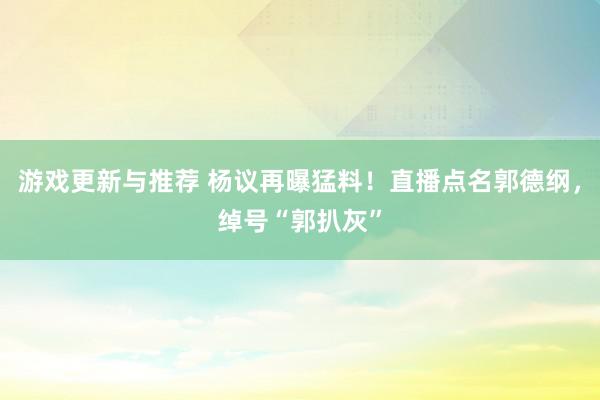 游戏更新与推荐 杨议再曝猛料！直播点名郭德纲，绰号“郭扒灰”