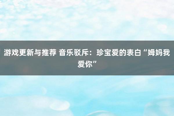 游戏更新与推荐 音乐驳斥：珍宝爱的表白“姆妈我爱你”