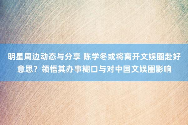 明星周边动态与分享 陈学冬或将离开文娱圈赴好意思？领悟其办事糊口与对中国文娱圈影响