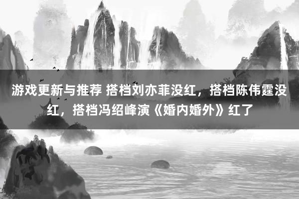 游戏更新与推荐 搭档刘亦菲没红，搭档陈伟霆没红，搭档冯绍峰演《婚内婚外》红了