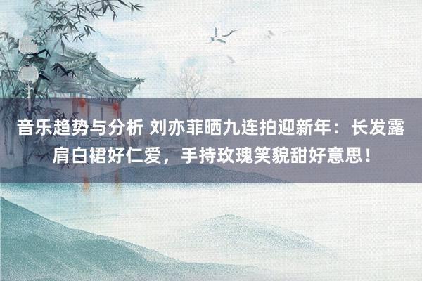 音乐趋势与分析 刘亦菲晒九连拍迎新年：长发露肩白裙好仁爱，手持玫瑰笑貌甜好意思！