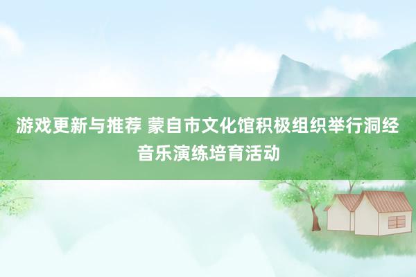 游戏更新与推荐 蒙自市文化馆积极组织举行洞经音乐演练培育活动