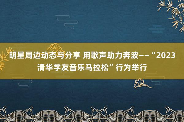 明星周边动态与分享 用歌声助力奔波——“2023清华学友音乐马拉松”行为举行