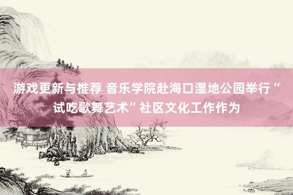 游戏更新与推荐 音乐学院赴海口湿地公园举行“试吃歌舞艺术”社区文化工作作为