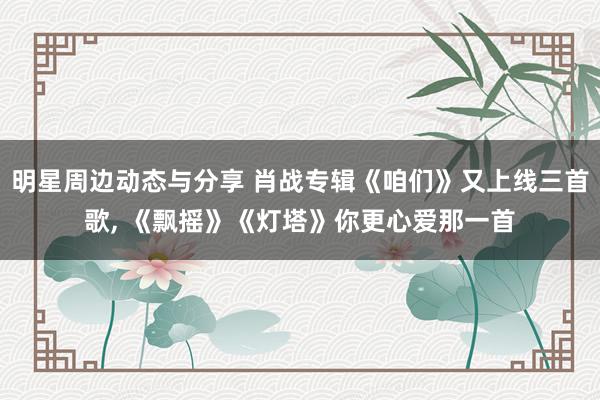 明星周边动态与分享 肖战专辑《咱们》又上线三首歌, 《飘摇》《灯塔》你更心爱那一首