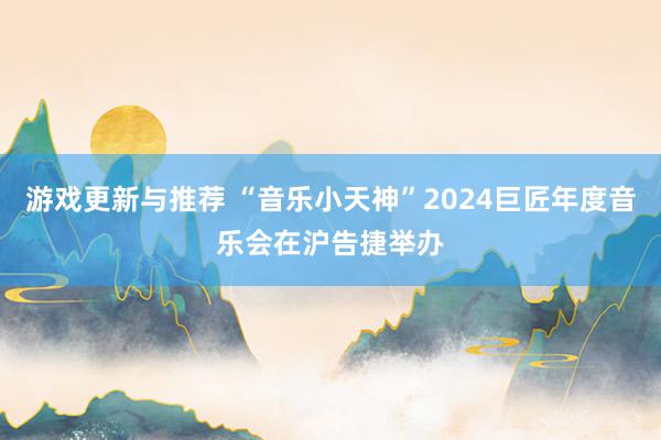 游戏更新与推荐 “音乐小天神”2024巨匠年度音乐会在沪告捷举办