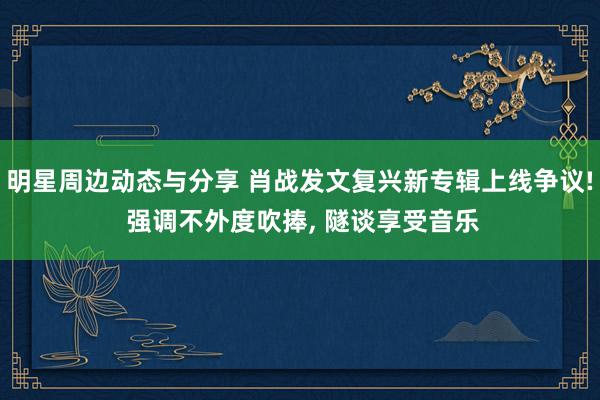 明星周边动态与分享 肖战发文复兴新专辑上线争议! 强调不外度吹捧, 隧谈享受音乐