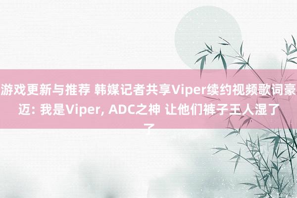 游戏更新与推荐 韩媒记者共享Viper续约视频歌词豪迈: 我是Viper, ADC之神 让他们裤子王人湿了