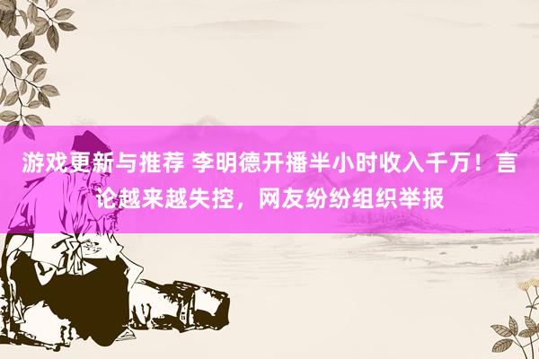 游戏更新与推荐 李明德开播半小时收入千万！言论越来越失控，网友纷纷组织举报