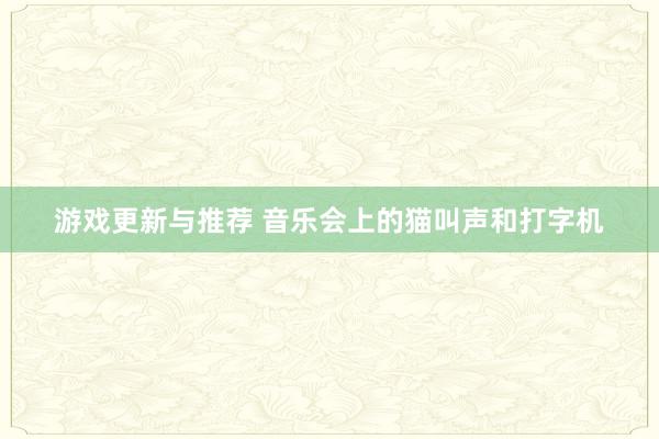 游戏更新与推荐 音乐会上的猫叫声和打字机