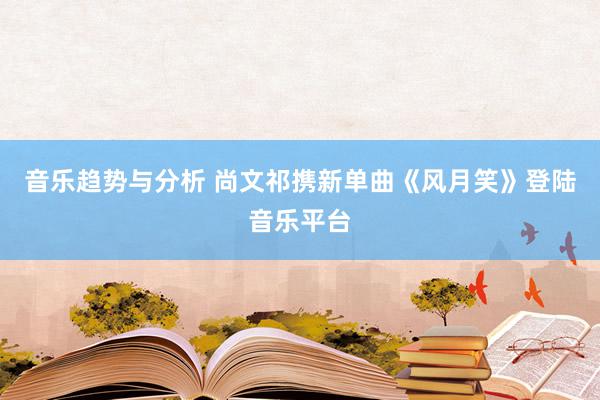 音乐趋势与分析 尚文祁携新单曲《风月笑》登陆音乐平台