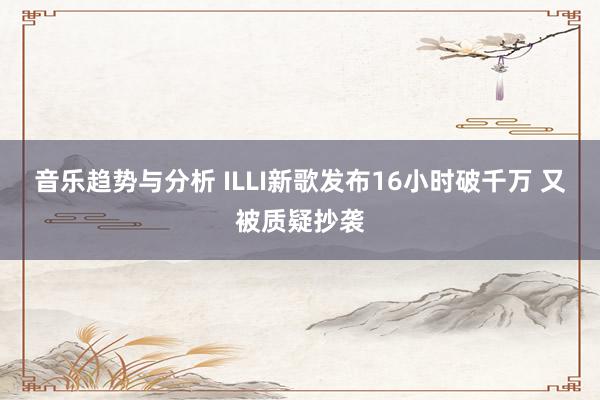 音乐趋势与分析 ILLI新歌发布16小时破千万 又被质疑抄袭