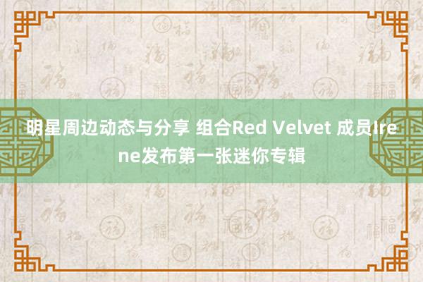 明星周边动态与分享 组合Red Velvet 成员Irene发布第一张迷你专辑