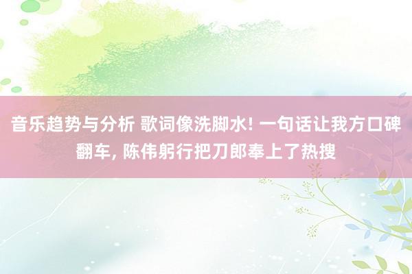 音乐趋势与分析 歌词像洗脚水! 一句话让我方口碑翻车, 陈伟躬行把刀郎奉上了热搜