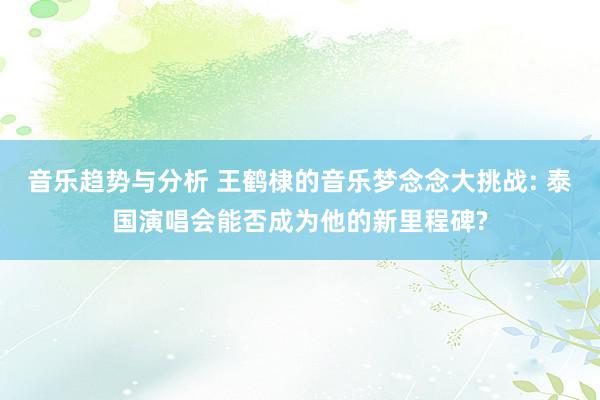 音乐趋势与分析 王鹤棣的音乐梦念念大挑战: 泰国演唱会能否成为他的新里程碑?