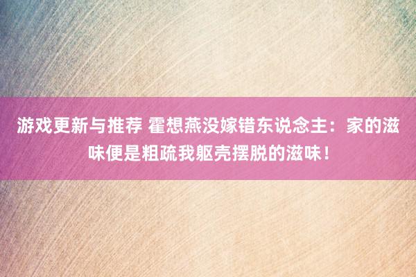 游戏更新与推荐 霍想燕没嫁错东说念主：家的滋味便是粗疏我躯壳摆脱的滋味！