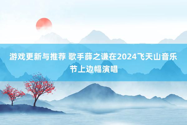 游戏更新与推荐 歌手薛之谦在2024飞天山音乐节上边幅演唱