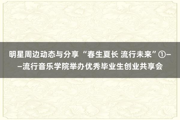 明星周边动态与分享 “春生夏长 流行未来”①——流行音乐学院举办优秀毕业生创业共享会