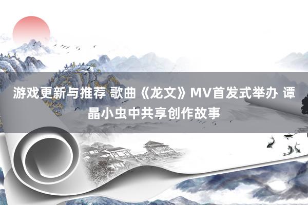 游戏更新与推荐 歌曲《龙文》MV首发式举办 谭晶小虫中共享创作故事