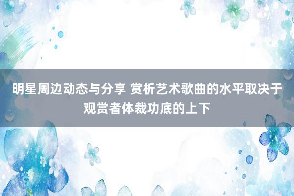 明星周边动态与分享 赏析艺术歌曲的水平取决于观赏者体裁功底的上下