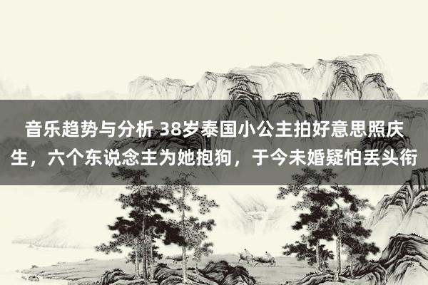 音乐趋势与分析 38岁泰国小公主拍好意思照庆生，六个东说念主为她抱狗，于今未婚疑怕丢头衔