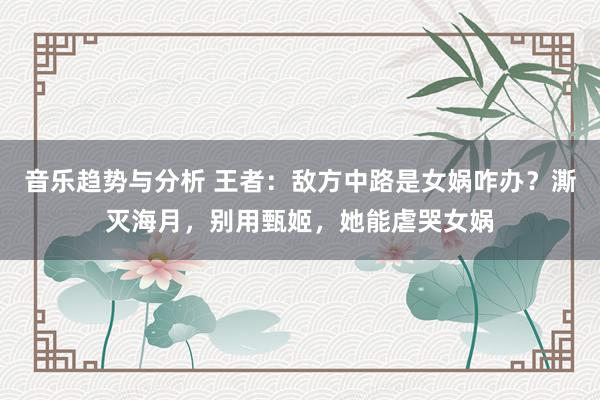 音乐趋势与分析 王者：敌方中路是女娲咋办？澌灭海月，别用甄姬，她能虐哭女娲