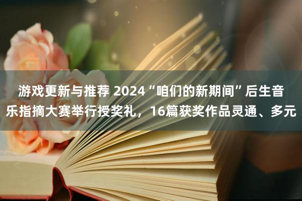 游戏更新与推荐 2024“咱们的新期间”后生音乐指摘大赛举行授奖礼，16篇获奖作品灵通、多元