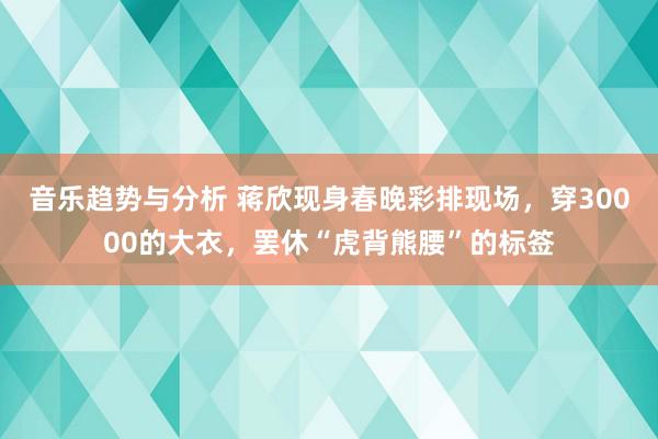 音乐趋势与分析 蒋欣现身春晚彩排现场，穿30000的大衣，罢休“虎背熊腰”的标签