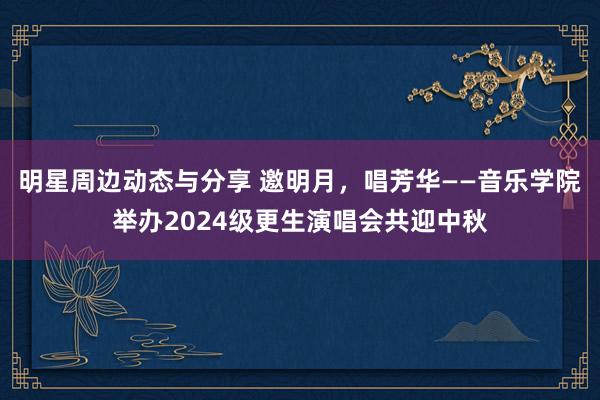 明星周边动态与分享 邀明月，唱芳华——音乐学院举办2024级更生演唱会共迎中秋