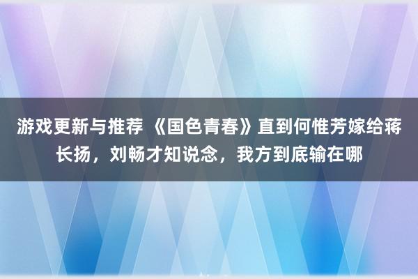 游戏更新与推荐 《国色青春》直到何惟芳嫁给蒋长扬，刘畅才知说念，我方到底输在哪