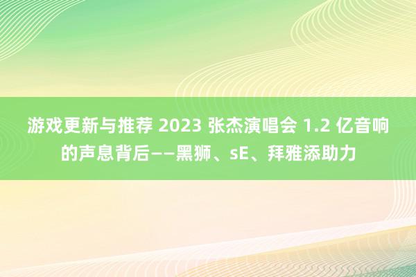 游戏更新与推荐 2023 张杰演唱会 1.2 亿音响的声息背后——黑狮、sE、拜雅添助力