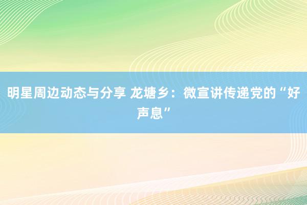 明星周边动态与分享 龙塘乡：微宣讲传递党的“好声息”