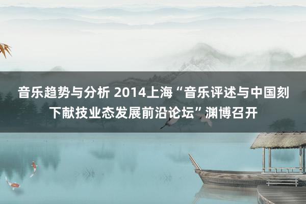 音乐趋势与分析 2014上海“音乐评述与中国刻下献技业态发展前沿论坛”渊博召开