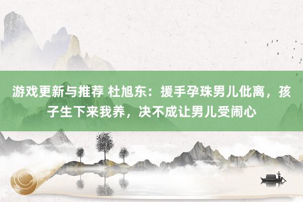 游戏更新与推荐 杜旭东：援手孕珠男儿仳离，孩子生下来我养，决不成让男儿受闹心