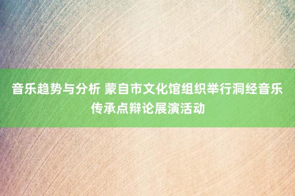 音乐趋势与分析 蒙自市文化馆组织举行洞经音乐传承点辩论展演活动